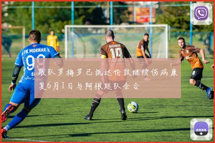 跟队罗梅罗已抵达伦敦继续伤病康复6月1日与阿根廷队会合